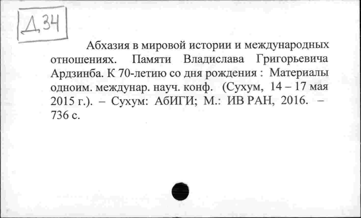 ﻿Абхазия в мировой истории и международных отношениях. Памяти Владислава Григорьевича Ардзинба. К 70-летию со дня рождения : Материалы одноим. междунар. науч. конф. (Сухум, 14-17 мая 2015 г.). - Сухум: АбИГИ; М.: ИВ РАН, 2016. -736 с.